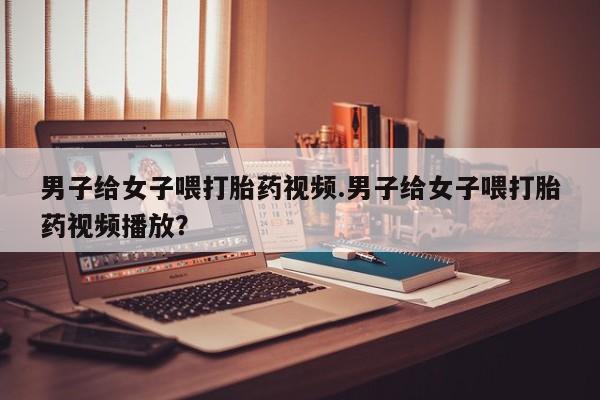 网上购买米非司酮片去哪买男子给女子喂打胎药视频.男子给女子喂打胎药视频播放？