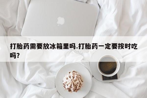 网上购买米非司酮片去哪买打胎药需要放冰箱里吗.打胎药一定要按时吃吗？