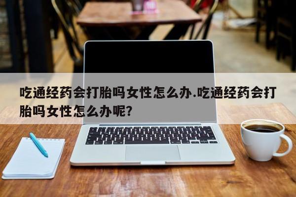 网上购买米非司酮片去哪买吃通经药会打胎吗女性怎么办.吃通经药会打胎吗女性怎么办呢？