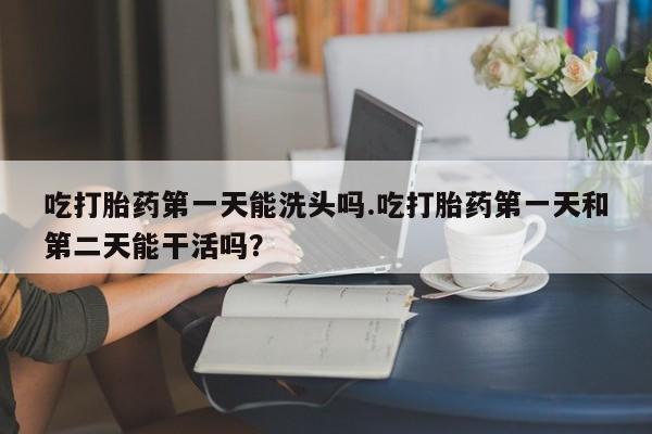网上购买米非司酮片去哪买吃打胎药第一天能洗头吗.吃打胎药第一天和第二天能干活吗？