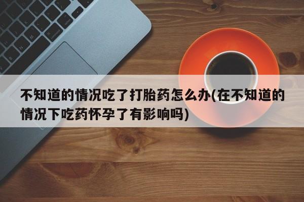 网上购买米非司酮片去哪买不知道的情况吃了打胎药怎么办(在不知道的情况下吃药怀孕了有影响吗)