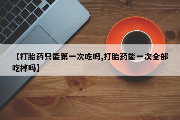 网上购买米非司酮片去哪买【打胎药只能第一次吃吗,打胎药能一次全部吃掉吗】