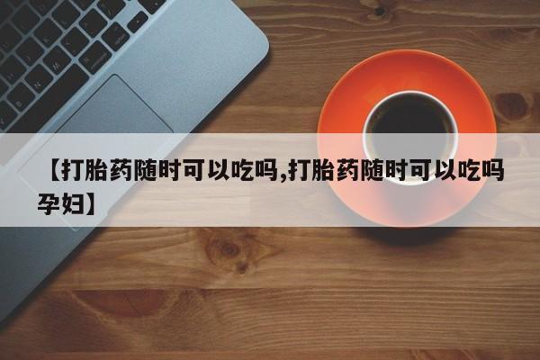 网上购买米非司酮片去哪买【打胎药随时可以吃吗,打胎药随时可以吃吗孕妇】