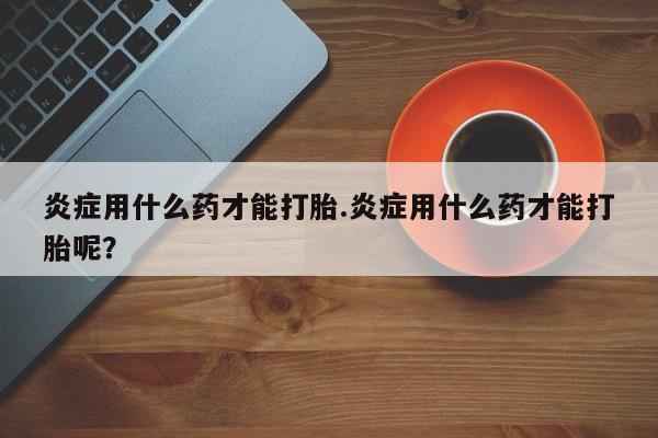 网上购买米非司酮片去哪买炎症用什么药才能打胎.炎症用什么药才能打胎呢？
