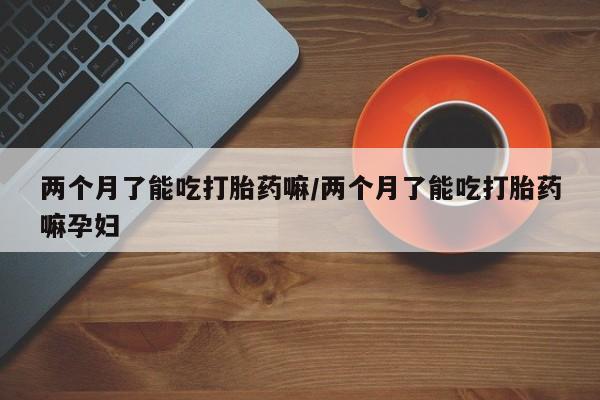 网上购买米非司酮片去哪买两个月了能吃打胎药嘛/两个月了能吃打胎药嘛孕妇