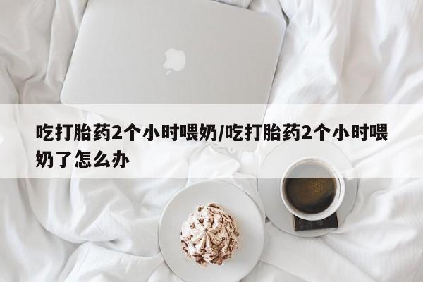 网上购买米非司酮片去哪买吃打胎药2个小时喂奶/吃打胎药2个小时喂奶了怎么办