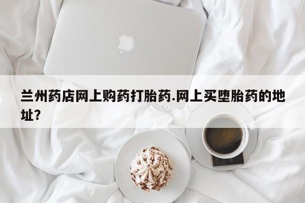 网上购买米非司酮片去哪买兰州药店网上购药打胎药.网上买堕胎药的地址？