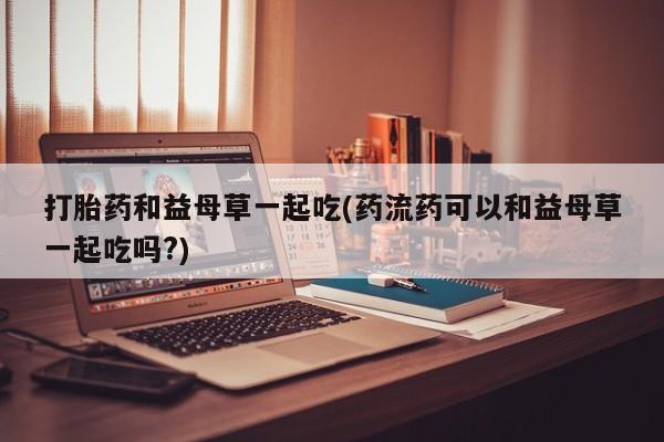 网上购买米非司酮片去哪买打胎药和益母草一起吃(药流药可以和益母草一起吃吗?)