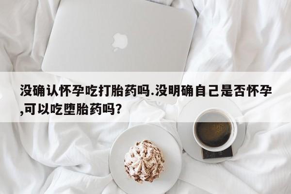 网上购买米非司酮片去哪买没确认怀孕吃打胎药吗.没明确自己是否怀孕,可以吃堕胎药吗？