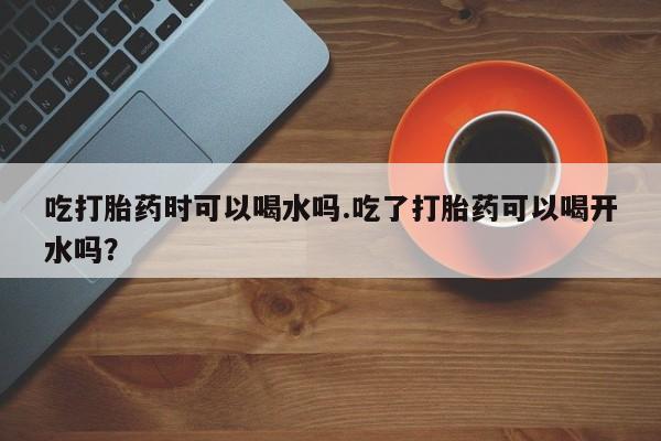 网上购买米非司酮片去哪买吃打胎药时可以喝水吗.吃了打胎药可以喝开水吗？