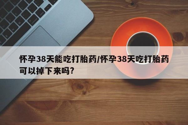 网上购买米非司酮片去哪买怀孕38天能吃打胎药/怀孕38天吃打胎药可以掉下来吗?