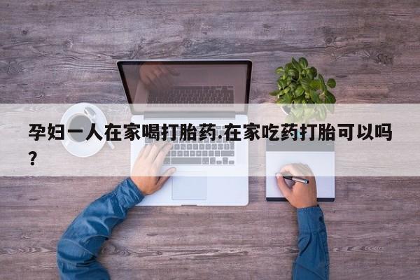 网上购买米非司酮片去哪买孕妇一人在家喝打胎药.在家吃药打胎可以吗？
