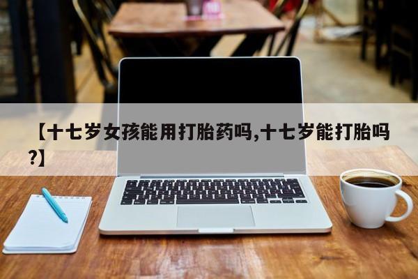 网上购买米非司酮片去哪买【十七岁女孩能用打胎药吗,十七岁能打胎吗?】