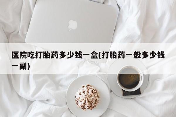 网上购买米非司酮片去哪买医院吃打胎药多少钱一盒(打胎药一般多少钱一副)