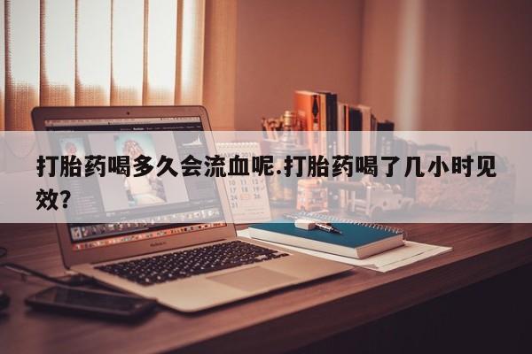 网上购买米非司酮片去哪买打胎药喝多久会流血呢.打胎药喝了几小时见效？