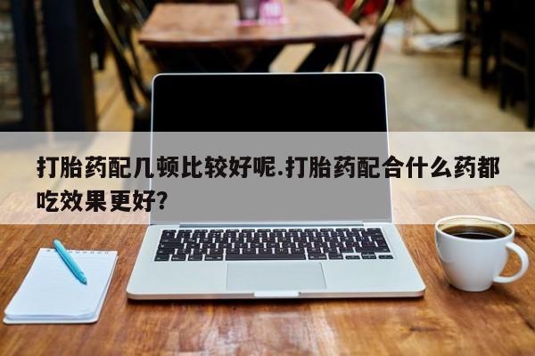 网上购买米非司酮片去哪买打胎药配几顿比较好呢.打胎药配合什么药都吃效果更好？