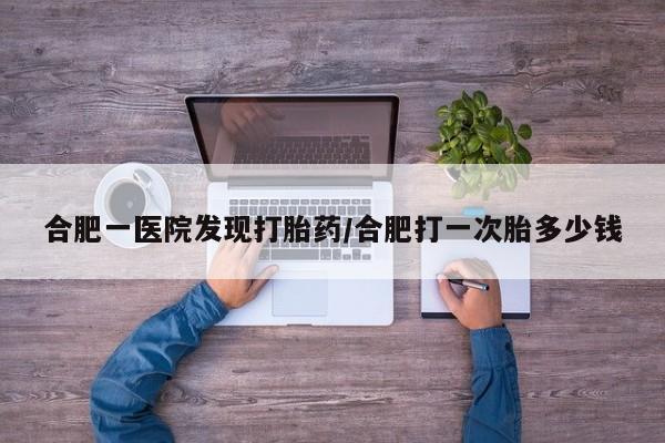 网上购买米非司酮片去哪买合肥一医院发现打胎药/合肥打一次胎多少钱