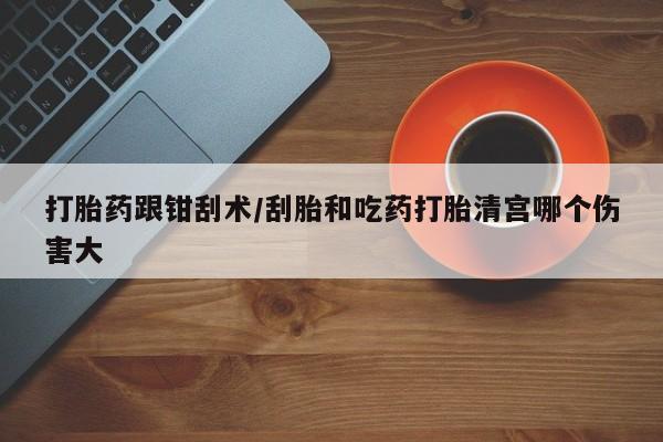网上购买米非司酮片去哪买打胎药跟钳刮术/刮胎和吃药打胎清宫哪个伤害大