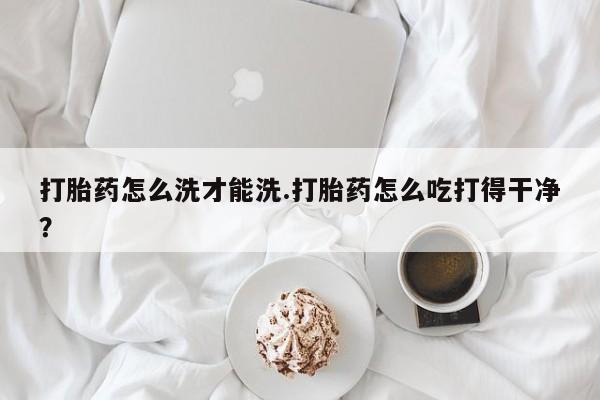 网上购买米非司酮片去哪买打胎药怎么洗才能洗.打胎药怎么吃打得干净？