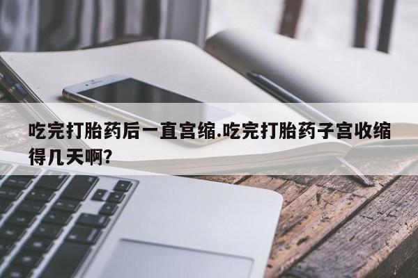 网上购买米非司酮片去哪买吃完打胎药后一直宫缩.吃完打胎药子宫收缩得几天啊？